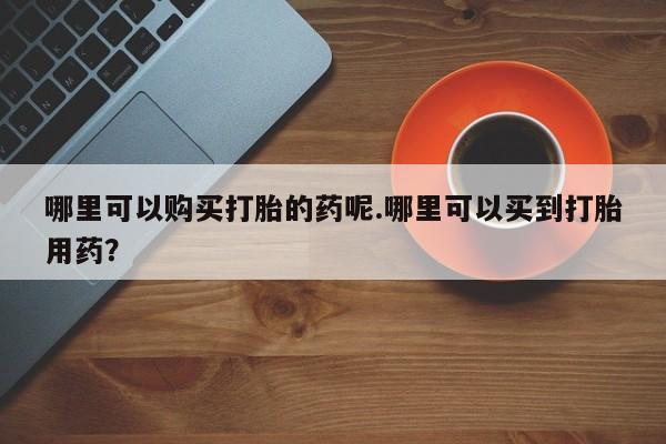 私人买打胎药微信哪里可以购买打胎的药呢.哪里可以买到打胎用药？