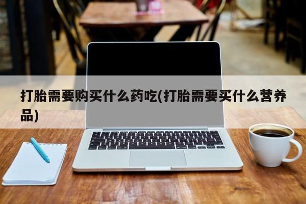 私人买打胎药微信打胎需要购买什么药吃(打胎需要买什么营养品)