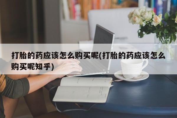 私人买打胎药微信打胎的药应该怎么购买呢(打胎的药应该怎么购买呢知乎)